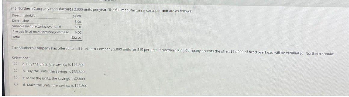 The Northern Company manufactures 2,800 units per year. The full manufacturing costs per unit are as follows:
Direct materials
Direct labor
Variable manufacturing overhead
Average
Total
$2.00
8.00
6.00
fixed manufacturing overhead
6.00
$22.00
The Southern Company has offered to sell Northern Company 2,800 units for $15 per unit. If Northern Ring Company accepts the offer, $14,000 of fixed overhead will be eliminated. Northern should:
Select one:
о
a. Buy the units: the savings is $16.800
о
b. Buy the units; the savings is $33,600
о
c. Make the units; the savings is $2.800
о
d. Make the units; the savings is $16.800