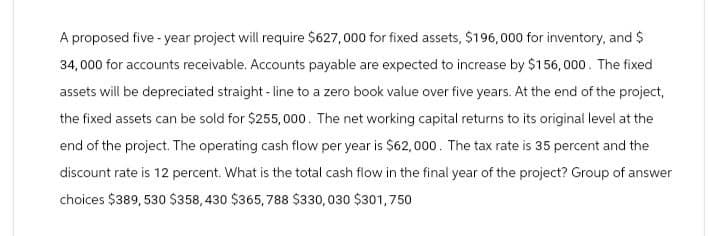 A proposed five-year project will require $627,000 for fixed assets, $196,000 for inventory, and $
34,000 for accounts receivable. Accounts payable are expected to increase by $156,000. The fixed
assets will be depreciated straight-line to a zero book value over five years. At the end of the project,
the fixed assets can be sold for $255,000. The net working capital returns to its original level at the
end of the project. The operating cash flow per year is $62,000. The tax rate is 35 percent and the
discount rate is 12 percent. What is the total cash flow in the final year of the project? Group of answer
choices $389,530 $358,430 $365, 788 $330,030 $301,750