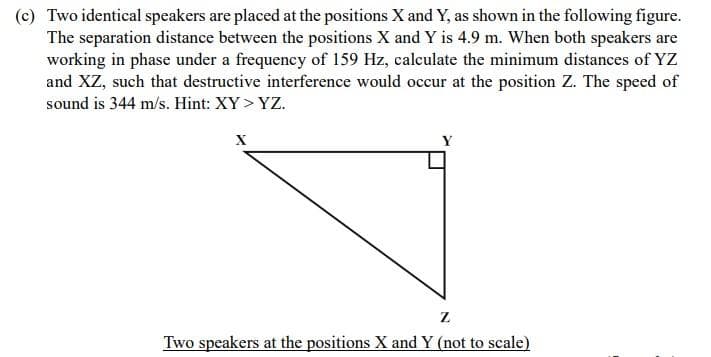 (c) Two identical speakers are placed at the positions X and Y, as shown in the following figure.
The separation distance between the positions X and Y is 4.9 m. When both speakers are
working in phase under a frequency of 159 Hz, calculate the minimum distances of YZ
and XZ, such that destructive interference would occur at the position Z. The speed of
sound is 344 m/s. Hint: XY>YZ.
X
Z
Two speakers at the positions X and Y (not to scale)