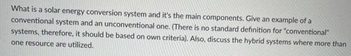 What is a solar energy conversion system and it's the main components. Give an example of a
conventional system and an unconventional one. (There is no standard definition for "conventional"
systems, therefore, it should be based on own criteria). Also, discuss the hybrid systems where more than
one resource are utilized.

