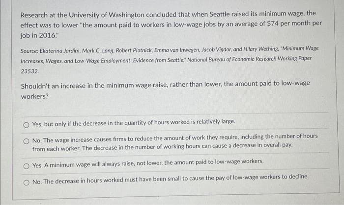 Research at the University of Washington concluded that when Seattle raised its minimum wage, the
effect was to lower "the amount paid to workers in low-wage jobs by an average of $74 per month per
job in 2016."
Source: Ekaterina Jardim, Mark C. Long, Robert Plotnick, Emma van Inwegen, Jacob Vigdor, and Hilary Wething, "Minimum Wage
Increases, Wages, and Low-Wage Employment: Evidence from Seattle," National Bureau of Economic Research Working Paper
23532.
Shouldn't an increase in the minimum wage raise, rather than lower, the amount paid to low-wage
workers?
Yes, but only if the decrease in the quantity of hours worked is relatively large.
O No. The wage increase causes firms to reduce the amount of work they require, including the number of hours
from each worker. The decrease in the number of working hours can cause a decrease in overall pay.
O Yes. A minimum wage will always raise, not lower, the amount paid to low-wage workers.
O No. The decrease in hours worked must have been small to cause the pay of low-wage workers to decline.
