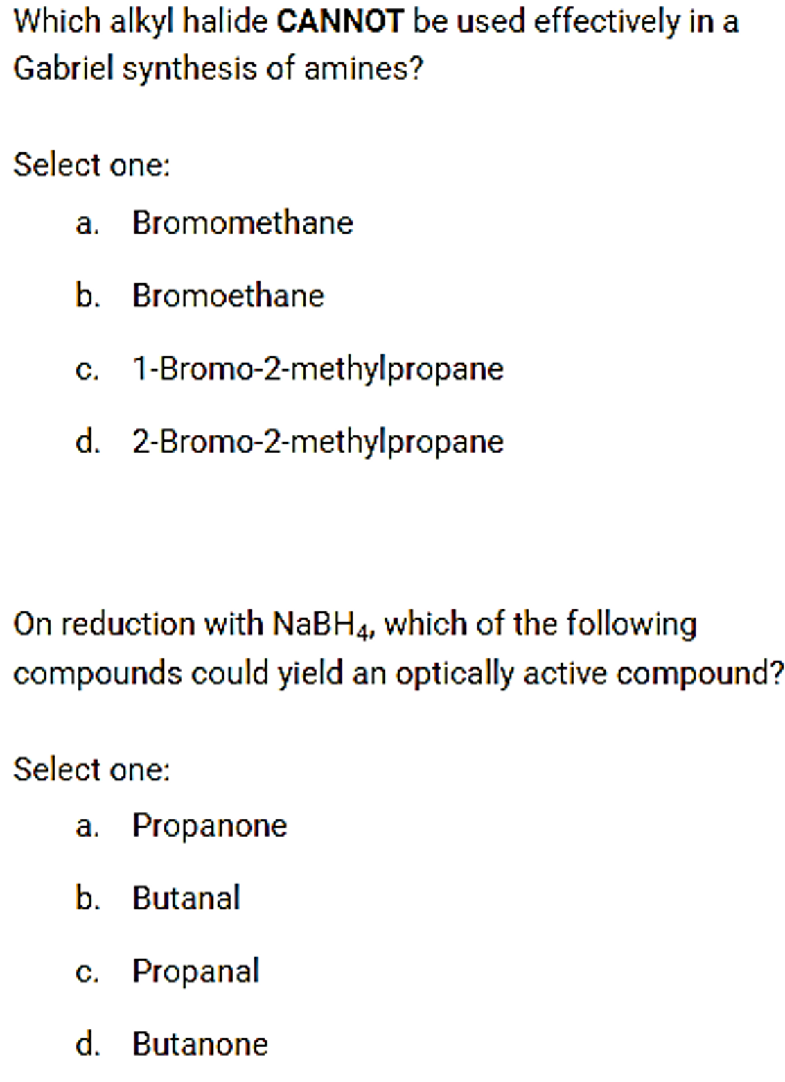 Which alkyl halide CANNOT be used effectively in a
Gabriel synthesis of amines?
Select one:
a. Bromomethane
b. Bromoethane
c. 1-Bromo-2-methylpropane
d. 2-Bromo-2-methylpropane
On reduction with NaBH4, which of the following
compounds could yield an optically active compound?
Select one:
a. Propanone
b. Butanal
c. Propanal
d. Butanone