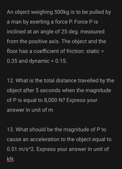 An object weighing 500kg is to be pulled by
a man by exerting a force P. Force P is
inclined at an angle of 25 deg. measured
from the positive axis. The object and the
floor has a coefficient of friction: static =
0.35 and dynamic = 0.15.
12. What is the total distance travelled by the
object after 5 seconds when the magnitude
of P is equal to 8,000 N? Express your
answer in unit of m
13. What should be the magnitude of P to
cause an acceleration to the object equal to
0.51 m/s^2. Express your answer in unit of
kN.
