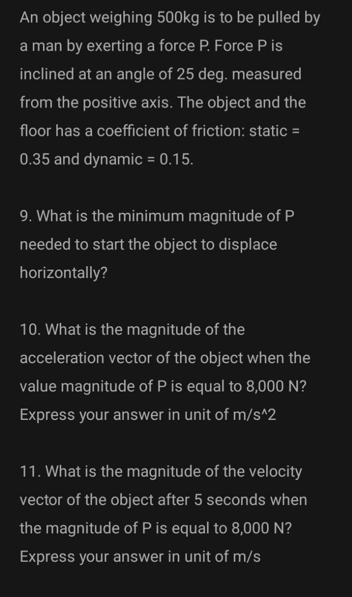 An object weighing 500kg is to be pulled by
a man by exerting a force P. Force P is
inclined at an angle of 25 deg. measured
from the positive axis. The object and the
floor has a coefficient of friction: static =
0.35 and dynamic = 0.15.
9. What is the minimum magnitude of P
needed to start the object to displace
horizontally?
10. What is the magnitude of the
acceleration vector of the object when the
value magnitude of P is equal to 8,000 N?
Express your answer in unit of m/s^2
11. What is the magnitude of the velocity
vector of the object after 5 seconds when
the magnitude of P is equal to 8,000 N?
Express your answer in unit of m/s
