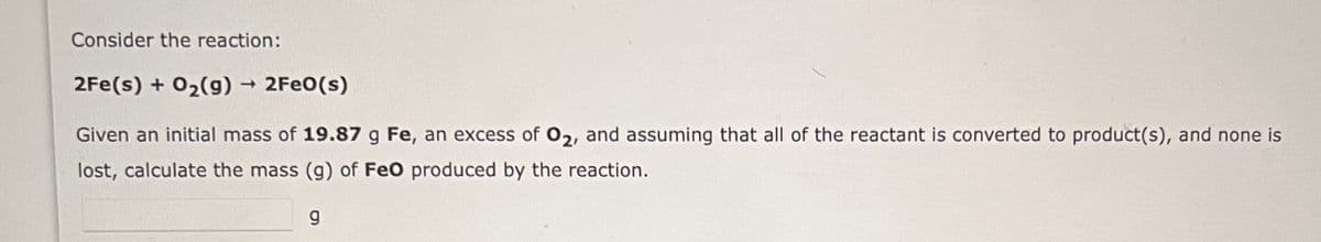 Consider the reaction:
2Fe(s) + O₂(g) → 2FeO(s)
Given an initial mass of 19.87 g Fe, an excess of O2, and assuming that all of the reactant is converted to product(s), and none is
lost, calculate the mass (g) of FeO produced by the reaction.
g