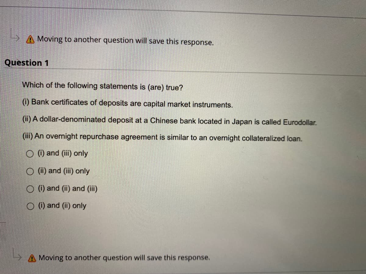 L
A Moving to another question will save this response.
Question 1
Which of the following statements is (are) true?
(i) Bank certificates of deposits are capital market instruments.
(ii) A dollar-denominated deposit at a Chinese bank located in Japan is called Eurodollar.
(iii) An overnight repurchase agreement is similar to an overnight collateralized loan.
O (i) and (iii) only
(ii) and (iii) only
(i) and (ii) and (iii)
O (i) and (ii) only
A Moving to another question will save this response.