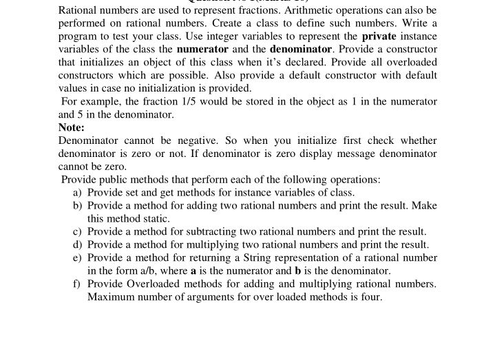 Rational numbers are used to represent fractions. Arithmetic operations can also be
performed on rational numbers. Create a class to define such numbers. Write a
program to test your class. Use integer variables to represent the private instance
variables of the class the numerator and the denominator. Provide a constructor
that initializes an object of this class when it's declared. Provide all overloaded
constructors which are possible. Also provide a default constructor with default
values in case no initialization is provided.
For example, the fraction 1/5 would be stored in the object as 1 in the numerator
and 5 in the denominator.
Note:
Denominator cannot be negative. So when you initialize first check whether
denominator is zero or not. If denominator is zero display message denominator
cannot be zero.
Provide public methods that perform each of the following operations:
a) Provide set and get methods for instance variables of class.
b) Provide a method for adding two rational numbers and print the result. Make
this method static.
c) Provide a method for subtracting two rational numbers and print the result.
d) Provide a method for multiplying two rational numbers and print the result.
e) Provide a method for returning a String representation of a rational number
in the form a/b, where a is the numerator and b is the denominator.
f) Provide Overloaded methods for adding and multiplying rational numbers.
Maximum number of arguments for over loaded methods is four.
