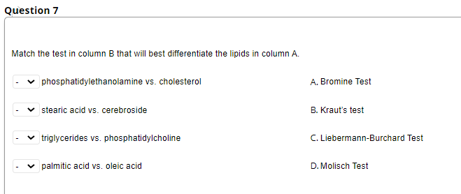Question 7
Match the test in column B that will best differentiate the lipids in column A.
phosphatidylethanolamine vs. cholesterol
stearic acid vs. cerebroside
triglycerides vs. phosphatidylcholine
palmitic acid vs. oleic acid
A. Bromine Test
B. Kraut's test
C. Liebermann-Burchard Test
D. Molisch Test