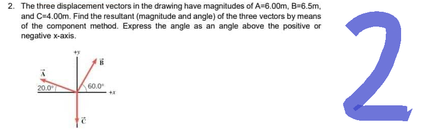 2. The three displacement vectors in the drawing have magnitudes of A=6.00m, B=6.5m,
and C=4.00m. Find the resultant (magnitude and angle) of the three vectors by means
of the component method. Express the angle as an angle above the positive or
negative x-axis.
X.
20.0°
60.0°
+X
10
2