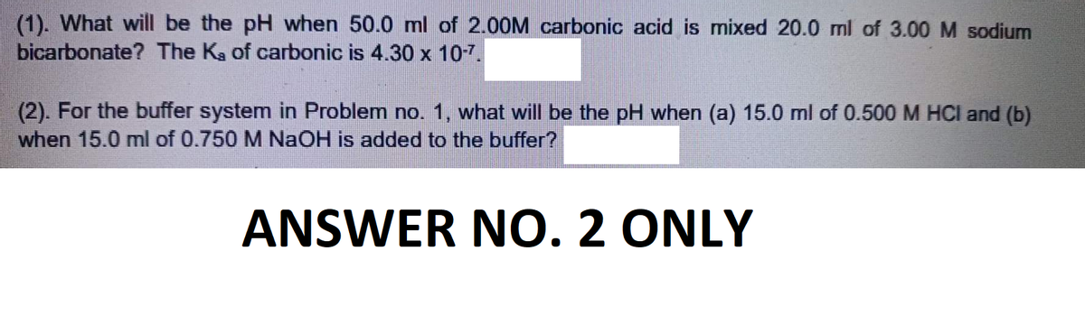 (1). What will be the pH when 50.0 ml of 2.00M carbonic acid is mixed 20.0 ml of 3.00 M sodium
bicarbonate? The K₂ of carbonic is 4.30 x 10-7.
(2). For the buffer system in Problem no. 1, what will be the pH when (a) 15.0 ml of 0.500 M HCl and (b)
when 15.0 ml of 0.750 M NaOH is added to the buffer?
ANSWER NO. 2 ONLY