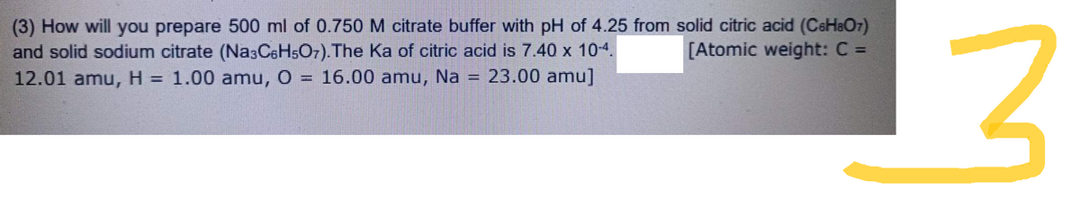 (3) How will you prepare 500 ml of 0.750 M citrate buffer with pH of 4.25 from solid citric acid (C6H8O7)
[Atomic weight: C =
and solid sodium citrate (Na3C6H5O7).The Ka of citric acid is 7.40 x 10-4.
12.01 amu, H = 1.00 amu, O 16.00 amu, Na 23.00 amu]
man
13