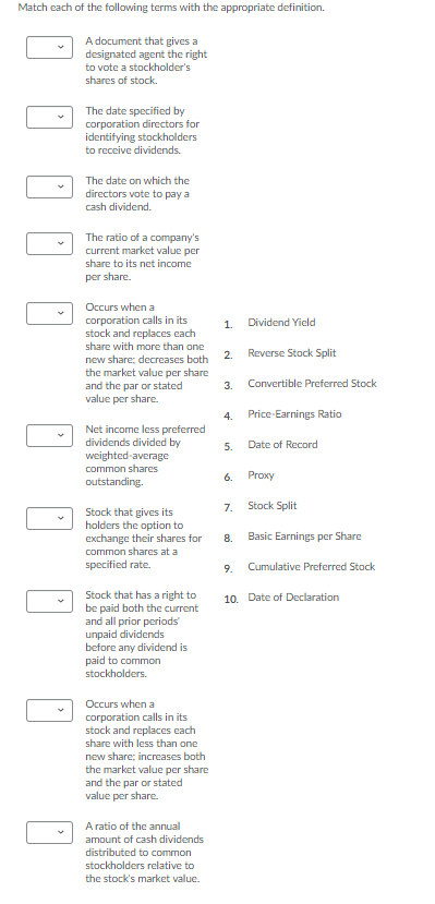 Match each of the following terms with the appropriate definition.
A document that gives a
designated agent the right
to vote a stockholder's
shares of stock.
The date specified by
corporation directors for
identifying stockholders
to receive dividends.
The date on which the
directors vote to pay a
cash dividend.
The ratio of a company's
current market value per
share to its net income
per share.
Occurs when a
corporation calls in its
stock and replaces cach
1.
Dividend Yield
share with more than one
2.
Reverse Stock Split
new share; decreases both
the market value per share
and the par or stated
value per share.
3.
Convertible Preferred Stock
4.
Price-Earnings Ratio
Net income less preferred
dividends divided by
weighted-average
5.
Date of Record
common shares
6.
Proxy
outstanding.
7.
Stock Split
Stock that gives its
holders the option to
exchange their shares for
common shares at a
specified rate.
8.
Basic Earnings per Share
9.
Cumulative Preferred Stock
Stock that has a right to
be paid both the current
and all prior periods
unpaid dividends
before any dividend is
10. Date of Declaration
paid to common
stockholders.
Occurs when a
corporation calls in its
stock and replaces each
share with less than one
new share; increases both
the market value per share
and the par or stated
value per share.
A ratio of the annual
amount of cash dividends
distributed to common
stockholders relative to
the stock's market value.
