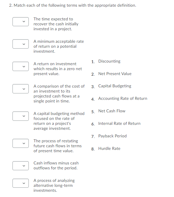 2. Match each of the following terms with the appropriate definition.
The time expected to
recover the cash initially
invested in a project.
A minimum acceptable rate
of return on a potential
investment.
1. Discounting
A return on investment
which results in a zero net
present value.
2. Net Present Value
A comparison of the cost of
3. Capital Budgeting
an investment to its
projected cash flows at a
single point in time.
4. Accounting Rate of Return
5. Net Cash Flow
A capital budgeting method
focused on the rate of
return on a project's
average investment.
6. Internal Rate of Return
7. Payback Period
The process of restating
future cash flows in terms
8. Hurdle Rate
of present time value.
Cash inflows minus cash
outflows for the period.
A process of analyzing
alternative long-term
investments.
>
