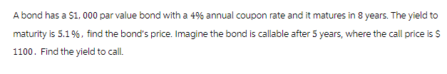 A bond has a $1,000 par value bond with a 4% annual coupon rate and it matures in 8 years. The yield to
maturity is 5.1%, find the bond's price. Imagine the bond is callable after 5 years, where the call price is $
1100. Find the yield to call.