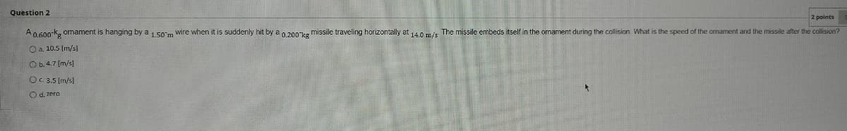 Question 2
2 points
A0.600-k, ornament is hanging by a 1 50m wire when it is suddenly hit by a 0.200ks missile traveling horizontally at 40 m/s The missile embeds itself in the omament during the collision. What is the speed of the omament and the missile after the collision?
O a. 10.5 Im/s]
O b. 4.7 (m/s]
OC 3.5 [m/sl
O d. zero
