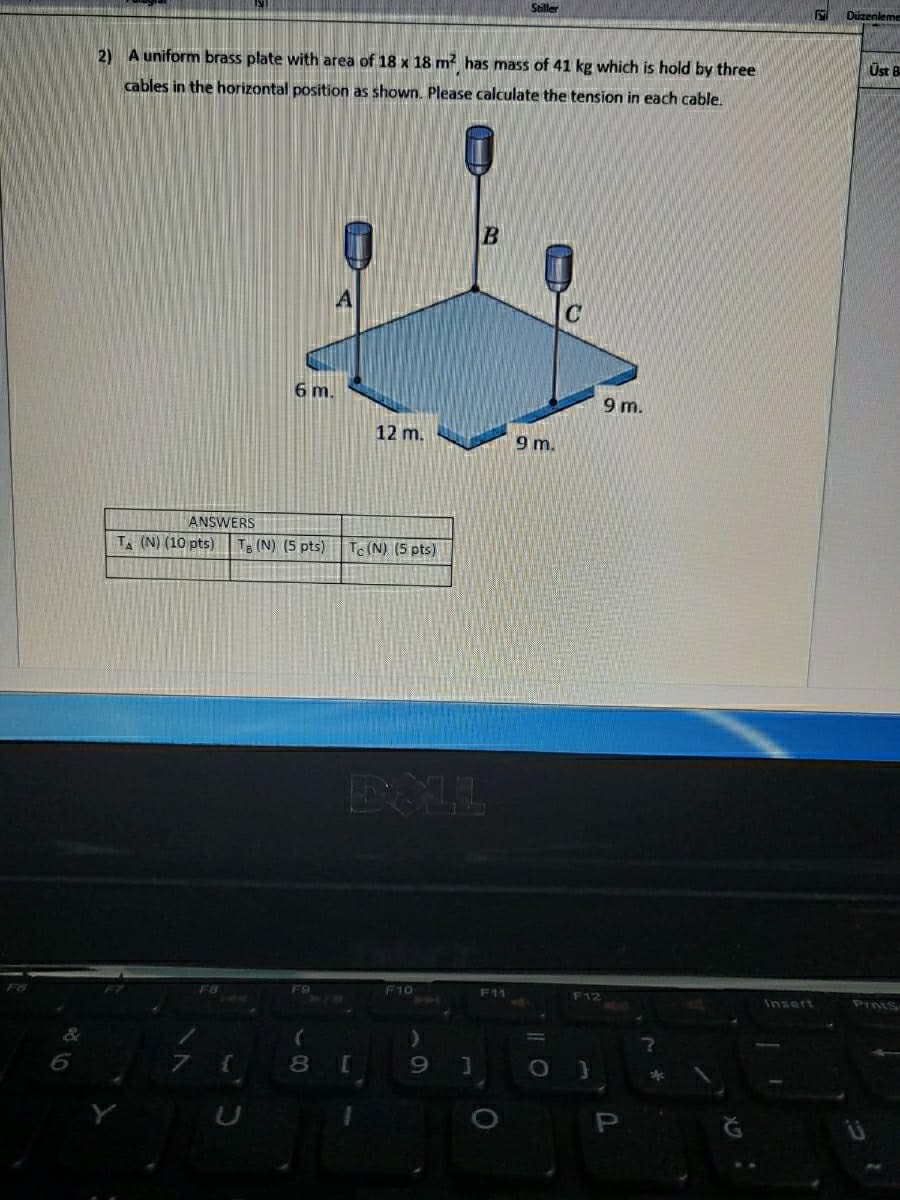 Stiller
Düzenleme
2) A uniform brass plate with area of 18 x 18 m? has mass of 41 kg which is hold by three
Üst B
cables in the horizontal position as shown. Please calculate the tension in each cable.
6 m.
9 m.
12 m.
9 m.
ANSWERS
TA (N) (10 pts)
Te (N) (5 pts)
Tc (N) (5 pts)
F8
F9
F10
F11
F12
PIntS
Insert
8.
