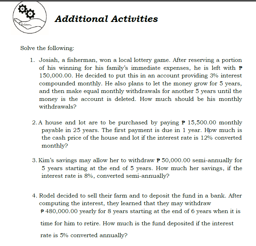 Additional Activities
Solve the following:
1. Josiah, a fisherman, won a local lottery game. After reserving a portion
of his winning for his family's immediate expenses, he is left with P
150,000.00. He decided to put this in an account providing 3% interest
compounded monthly. He also plans to let the money grow for 5 years,
and then make equal monthly withdrawals for another 5 years until the
money is the account is deleted. How much should be his monthly
withdrawals?
2. A house and lot are to be purchased by paying P 15,500.00 monthly
payable in 25 years. The first payment is due in 1 year. Hpw much is
the cash price of the house and lot if the interest rate is 12% converted
monthly?
3. Kim's savings may allow her to withdraw P 50,000.00 semi-annually for
5 years starting at the end of 5 years. How much her savings, if the
interest rate is 8%, converted semi-annually?
4. Rodel decided to sell their farm and to deposit the fund in a bank. After
computing the interest, they learned that they may withdraw
P 480,000.00 yearly for 8 years starting at the end of 6 years when it is
time for him to retire. How much is the fund deposited if the interest
rate is 5% converted annually?
