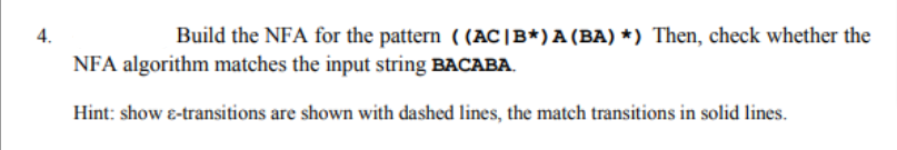 4.
Build the NFA for the pattern ((AC |B*) A (BA) *) Then, check whether the
NFA algorithm matches the input string BACABA.
Hint: show &-transitions are shown with dashed lines, the match transitions in solid lines.
