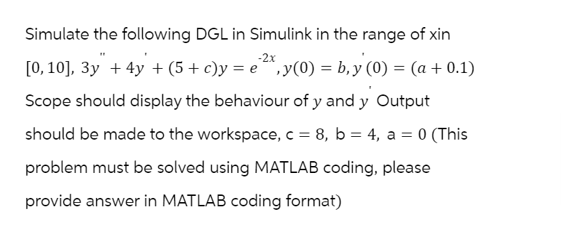 Simulate the following DGL in Simulink in the range of xin
-2x
[0, 10], 3y + 4y + (5 + c)y = e ¹²x, y(0) = b, y (0) = (a + 0.1)
Scope should display the behaviour of y and y Output
should be made to the workspace, c = 8, b = 4, a = 0 (This
problem must be solved using MATLAB coding, please
provide answer in MATLAB coding format)