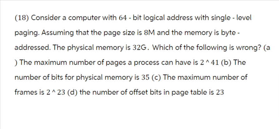(18) Consider a computer with 64-bit logical address with single - level
paging. Assuming that the page size is 8M and the memory is byte -
addressed. The physical memory is 32G. Which of the following is wrong? (a
) The maximum number of pages a process can have is 2 ^ 41 (b) The
number of bits for physical memory is 35 (c) The maximum number of
frames is 2 ^23 (d) the number of offset bits in page table is 23