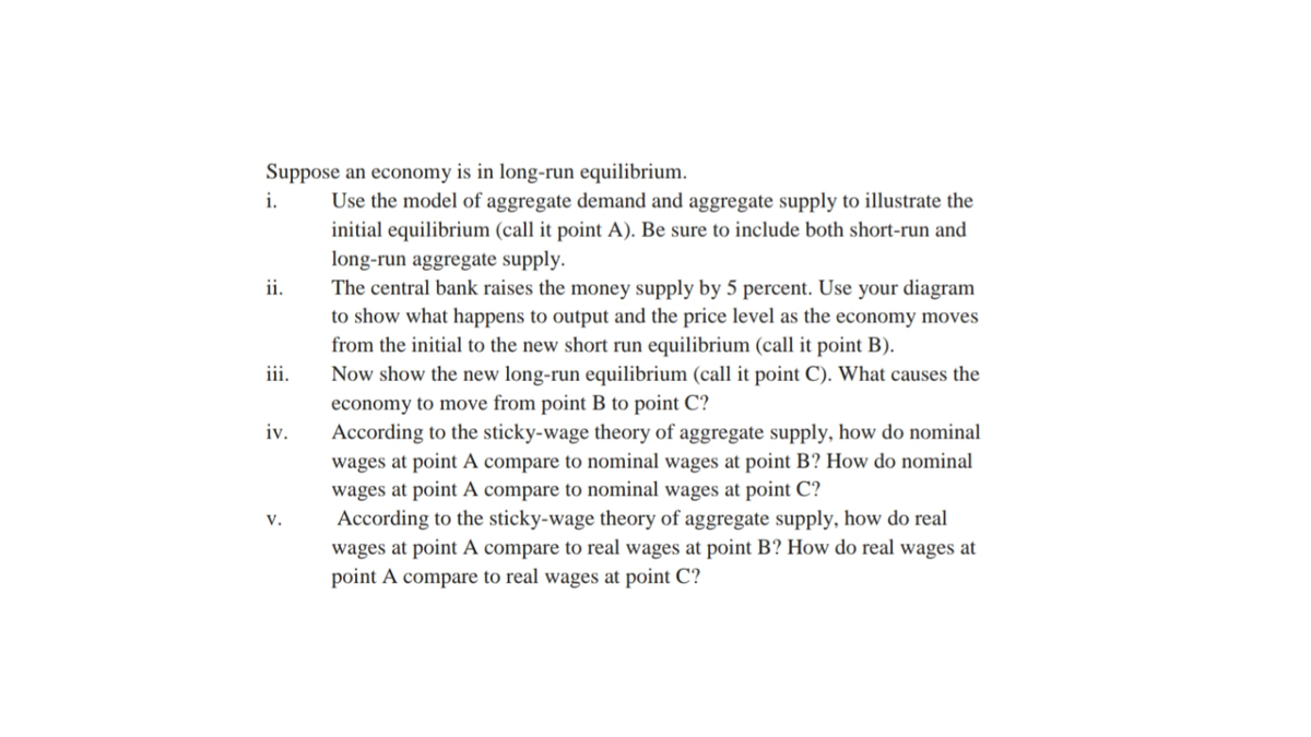 Suppose an economy is in long-run equilibrium.
i.
Use the model of aggregate demand and aggregate supply to illustrate the
initial equilibrium (call it point A). Be sure to include both short-run and
long-run aggregate supply.
The central bank raises the money supply by 5 percent. Use your diagram
to show what happens to output and the price level as the economy moves
ii.
from the initial to the new short run equilibrium (call it point B).
Now show the new long-run equilibrium (call it point C). What causes the
iii.
economy to move from point B to point C?
According to the sticky-wage theory of aggregate supply, how do nominal
wages at point A compare to nominal wages at point B? How do nominal
wages at point A compare to nominal wages at point C?
According to the sticky-wage theory of aggregate supply, how do real
wages at point A compare to real wages at point B? How do real wages at
point A compare to real wages at point C?
iv.
V.
