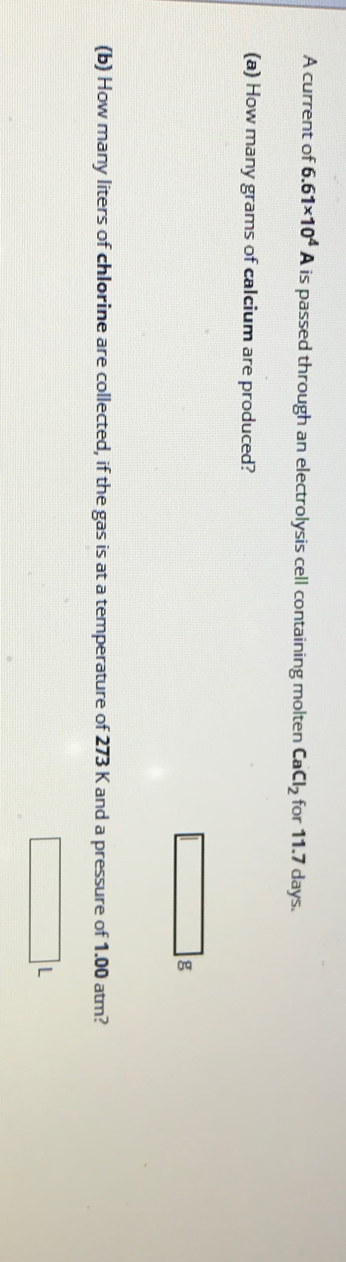 A current of 6.61×104 A is passed through an electrolysis cell containing molten CaCl2 for 11.7 days.
(a) How many grams of calcium are produced?
g
(b) How many liters of chlorine are collected, if the gas is at a temperature of 273 K and a pressure of 1.00 atm?
L