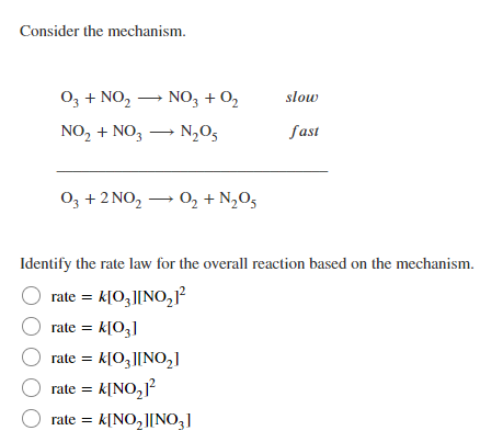 Consider the mechanism.
O3 + NO, – NO, + O,
NO, + NO, – N,O5
slow
fast
O, + 2 NO, – 0, + N,O5
Identify the rate law for the overall reaction based on the mechanism.
rate = k[O,||NO,?
rate = k[O3]
rate = k[O3][NO,1
rate = k[NO,?
k[NO, ][NO3]
rate =
