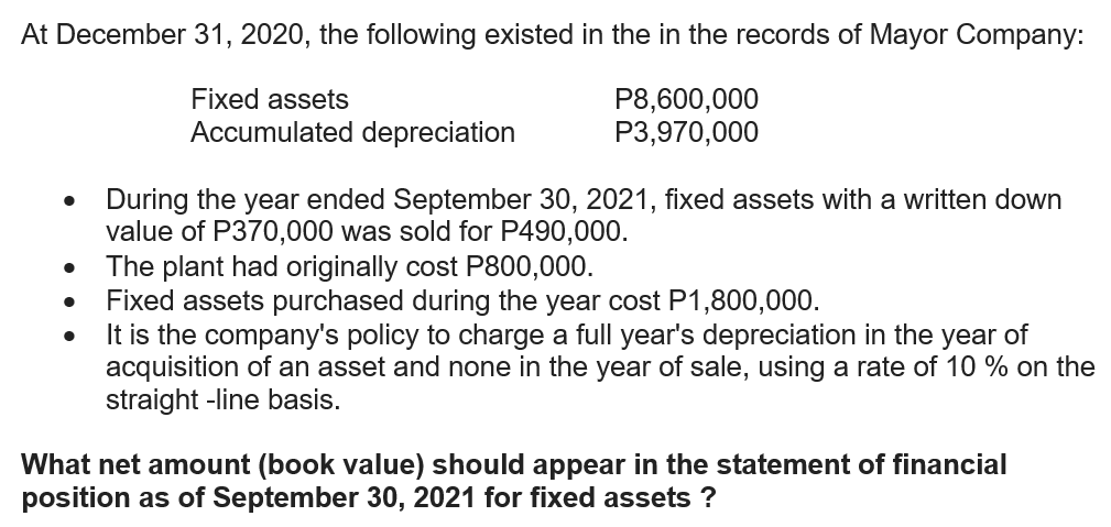 At December 31, 2020, the following existed in the in the records of Mayor Company:
Fixed assets
P8,600,000
P3,970,000
Accumulated depreciation
During the year ended September 30, 2021, fixed assets with a written down
value of P370,000 was sold for P490,000.
The plant had originally cost P800,000.
Fixed assets purchased during the year cost P1,800,000.
It is the company's policy to charge a full year's depreciation in the year of
acquisition of an asset and none in the year of sale, using a rate of 10 % on the
straight -line basis.
What net amount (book value) should appear in the statement of financial
position as of September 30, 2021 for fixed assets ?
