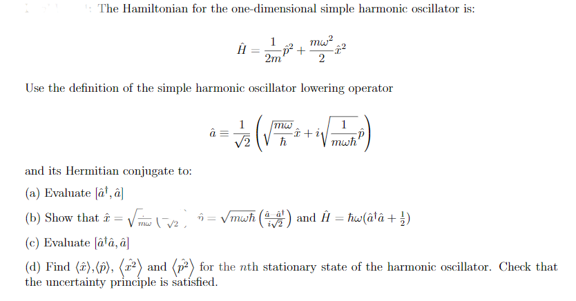 : The Hamiltonian for the one-dimensional simple harmonic oscillator is:
mw?
1
ÎĤ =- +
2m
Use the definition of the simple harmonic oscillator lowering operator
1
-î + iv
mwh
mw
V2
and its Hermitian conjugate to:
(a) Evaluate (â', â]
(b) Show that = Vi e n = Vmwh () and Ĥ = ħw(âtâ + })
à ât
%3D
(c) Evaluate [âtâ, â]
(d) Find (î),(f), (x²) and (p2) for the nth stationary state of the harmonic oscillator. Check that
the uncertainty principle is satisfied.
