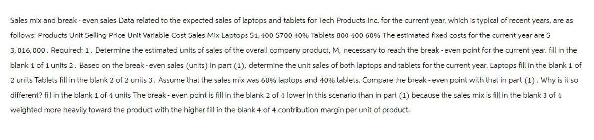 Sales mix and break - even sales Data related to the expected sales of laptops and tablets for Tech Products Inc. for the current year, which is typical of recent years, are as
follows: Products Unit Selling Price Unit Variable Cost Sales Mix Laptops $1,400 $700 40% Tablets 800 400 60% The estimated fixed costs for the current year are $
3,016,000. Required: 1. Determine the estimated units of sales of the overall company product, M, necessary to reach the break - even point for the current year. fill in the
blank 1 of 1 units 2. Based on the break - even sales (units) in part (1), determine the unit sales of both laptops and tablets for the current year. Laptops fill in the blank 1 of
2 units Tablets fill in the blank 2 of 2 units 3. Assume that the sales mix was 60% laptops and 40% tablets. Compare the break-even point with that in part (1). Why is it so
different? fill in the blank 1 of 4 units The break - even point is fill in the blank 2 of 4 lower in this scenario than in part (1) because the sales mix is fill in the blank 3 of 4
weighted more heavily toward the product with the higher fill in the blank 4 of 4 contribution margin per unit of product.