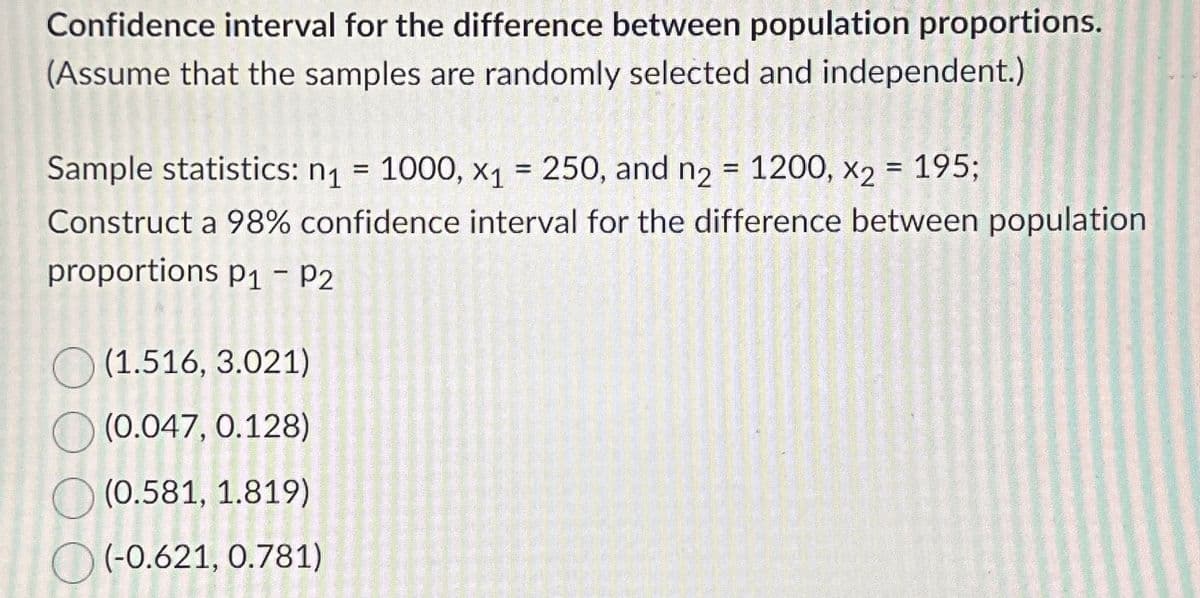 Confidence interval for the difference between population proportions.
(Assume that the samples are randomly selected and independent.)
Sample statistics: n₁ = 1000, x₁ = 250, and n2 = 1200, x2 = 195;
n1
x1
Construct a 98% confidence interval for the difference between population
proportions P1 - P2
(1.516, 3.021)
(0.047, 0.128)
(0.581, 1.819)
(-0.621, 0.781)