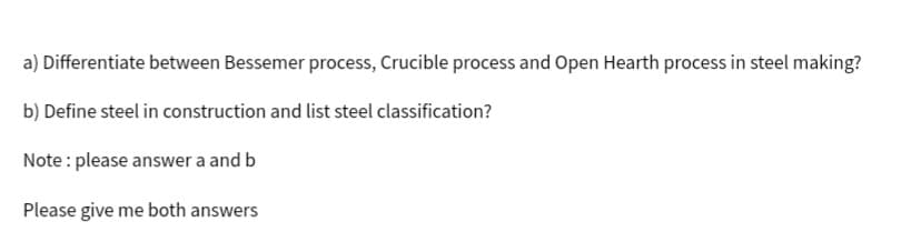 a) Differentiate between Bessemer process, Crucible process and Open Hearth process in steel making?
b) Define steel in construction and list steel classification?
Note: please answer a and b
Please give me both answers