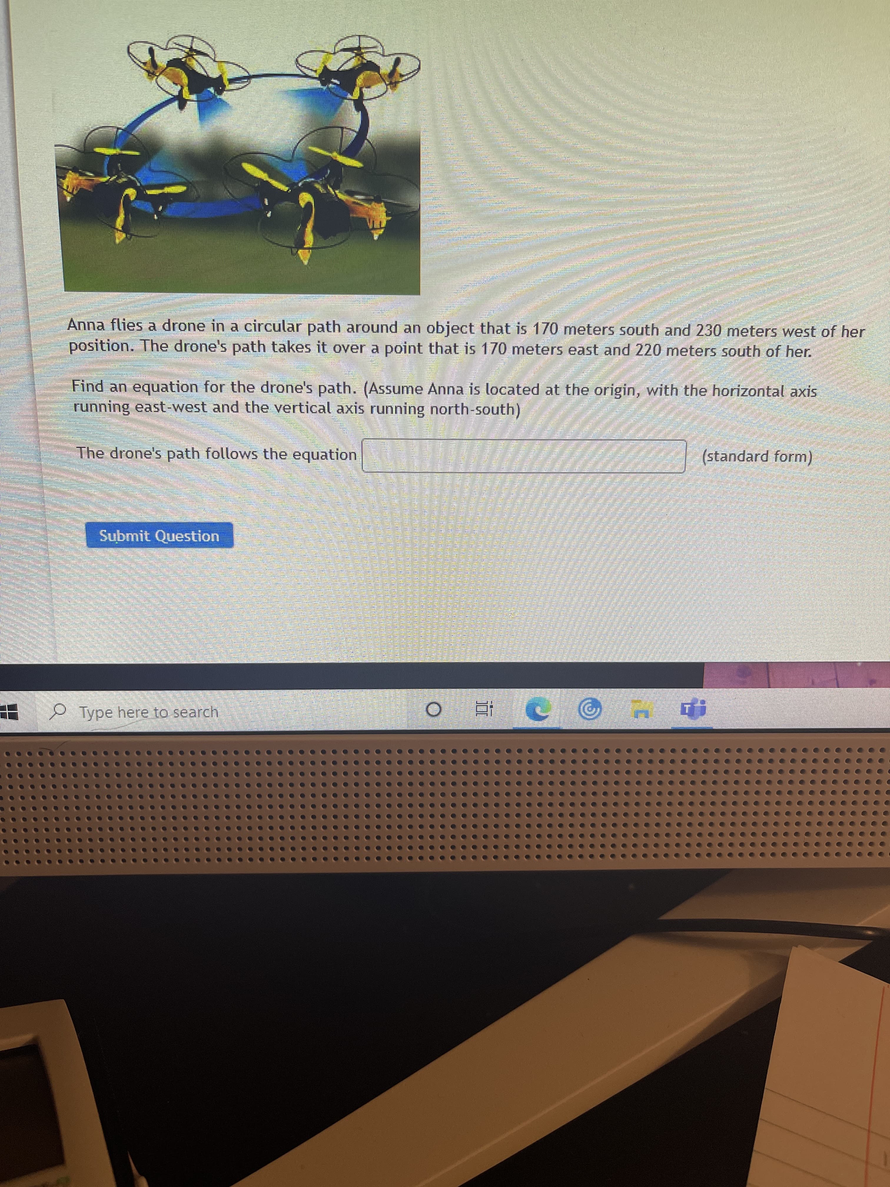 Anna flies a drone in a circular path around an object that is 170 meters south and 230 meters west of her
position. The drone's path takes it over a point that is 170 meters east and 220 meters south of her.
Find an equation for the drone's path. (Assume Anna is located at the origin, with the horizontal axis
running east-west and the vertical axis running north-south)
The drone's path follows the equation
(standard form)
Submit Question
Type here to search
