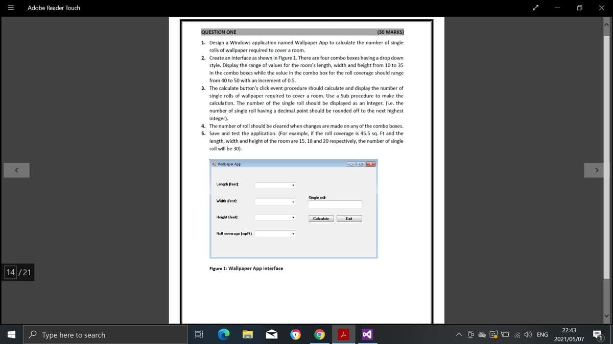 Adobe Reader Touch
QUESTION ONE
(30 MARKS)
1. Design a Windows application named Wallpaper App to calculate the number of single
rolls of wallpaper required to cover a room.
2. Create an interface as shown in Figure 1. There are four combo boxes having a drop down
style. Display the range of values for the room's length, width and height from 10 to 35
in the combo boxes while the value in the combo box for the roll coverage should range
from 40 to 50 with an increment of 0.5.
3. The calculate button's click event procedure should calculate and display the number of
single rolls of wallpaper required to cover a room. Use a Sub procedure to make the
calculation. The number of the single roll should be displayed as an integer. (i.e. the
number of single roll having a decimal point should be rounded off to the next highest
integer).
4. The number of roll should be cleared when changes are made on any of the combo boxes.
5. Save and test the application. (For example, if the roll coverage is 45.5 sq. Ft and the
length, width and height of the room are 15, 18 and 20 respectively, the number of single
roll will be 30).
g Wallpaper App
O O X
<>
Length (feet):
Single roll:
Width (feet):
Height (feel):
Calculate
Exit
Roll coverage (sqrFt)
Figure 1: Wallpaper App interface
14 /21
22:43
P Type here to search
G ) ENG
2021/05/07
