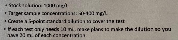 • Stock solution: 1000 mg/L
Target sample concentrations: 50-400 mg/L
• Create a 5-point standard dilution to cover the test
• If each test only needs 10 mL, make plans to make the dilution so you
have 20 mL of each concentration.
·