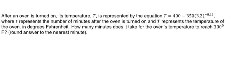 After an oven is turned on, its temperature, T, is represented by the equation T = 400 – 350(3.2)-0.1°,
where t represents the number of minutes after the oven is turned on and T represents the temperature of
the oven, in degrees Fahrenheit. How many minutes does it take for the oven's temperature to reach 300°
F? (round answer to the nearest minute).
