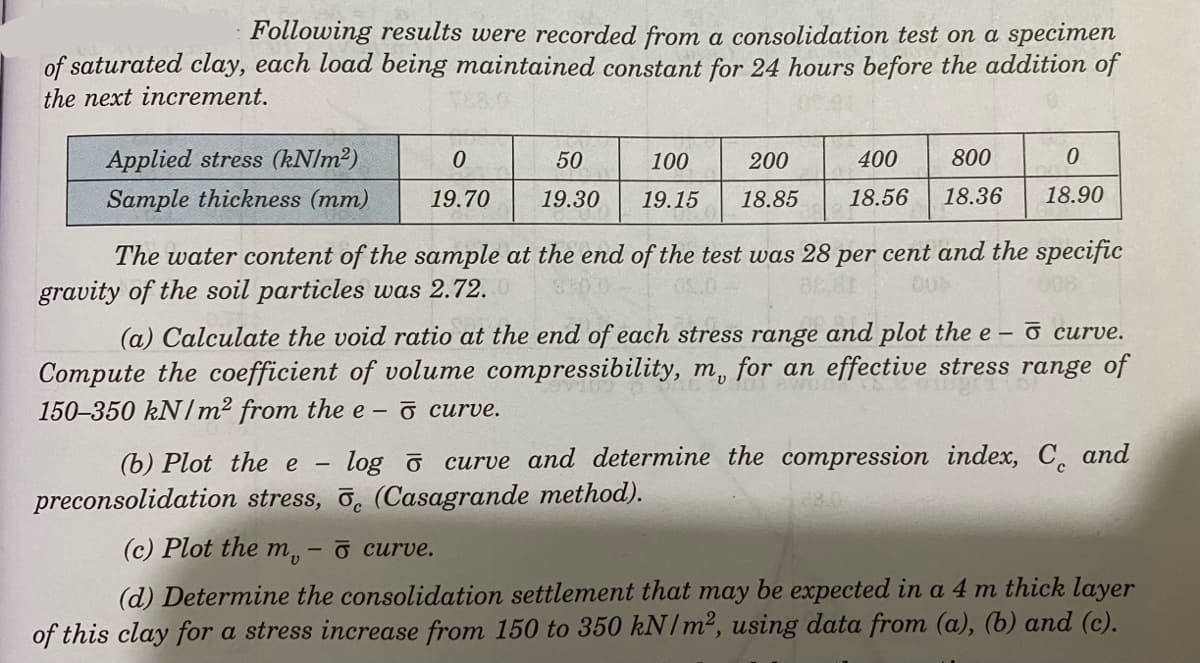 Following results were recorded from a consolidation test on a specimen
of saturated clay, each load being maintained constant for 24 hours before the addition of
the next increment.
Applied stress (kN/m²)
Sample thickness (mm)
0
50
100 200
19.70 19.30 19.15 18.85
400 800
18.56 18.36
The water content of the sample at the end of the test was 28 per cent and the specific
gravity of the soil particles was 2.72.
004
008
-
0
18.90
(a) Calculate the void ratio at the end of each stress range and plot the e- o curve.
Compute the coefficient of volume compressibility, m, for an effective stress range of
150-350 kN/m² from the e-
curve.
(b) Plot the e log curve and determine the compression index, C and
preconsolidation stress, 5 (Casagrande method).
(c) Plot the m, - o curve.
(d) Determine the consolidation settlement that may be expected in a 4 m thick layer
of this clay for a stress increase from 150 to 350 kN/m², using data from (a), (b) and (c).