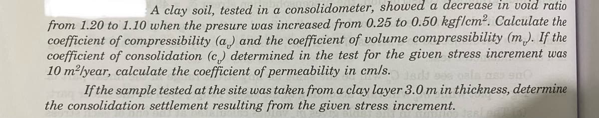 A clay soil, tested in a consolidometer, showed a decrease in void ratio
from 1.20 to 1.10 when the presure was increased from 0.25 to 0.50 kgf/cm². Calculate the
coefficient of compressibility (a) and the coefficient of volume compressibility (m). If the
coefficient of consolidation (c) determined in the test for the given stress increment was
10 m²/year, calculate the coefficient of permeability in cm/s. O ferd ses osis ass sno
If the sample tested at the site was taken from a clay layer 3.0 m in thickness, determine
the consolidation settlement resulting from the given stress increment.