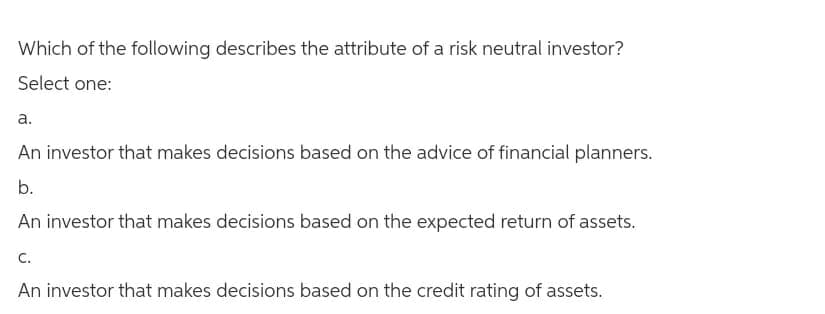 Which of the following describes the attribute of a risk neutral investor?
Select one:
a.
An investor that makes decisions based on the advice of financial planners.
b.
An investor that makes decisions based on the expected return of assets.
C.
An investor that makes decisions based on the credit rating of assets.