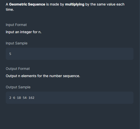 A Geometric Sequence is made by multiplying by the same value each
time.
Input Format
Input an integer for n.
Input Sample
Output Format
Output n elements for the number sequence.
Output Sample
2-6- 18- 54 162
