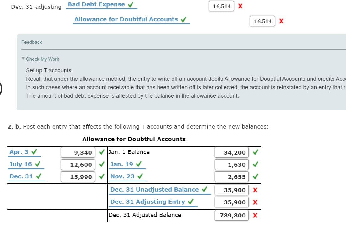 Bad Debt Expense v
Dec. 31-adjusting
16,514
Allowance for Doubtful Accounts V
16,514 X
Feedback
V Check My Work
Set up T accounts.
Recall that under the allowance method, the entry to write off an account debits Allowance for Doubtful Accounts and credits Ac
In such cases where an account receivable that has been written off is later collected, the account is reinstated by an entry that re
The amount of bad debt expense is affected by the balance in the allowance account.
2. b. Post each entry that affects the following T accounts and determine the new balances:
Allowance for Doubtful Accounts
Apr. 3 V
9,340
V Jan. 1 Balance
34,200
July 16 v
12,600
Jan. 19 V
1,630
Dec. 31 V
15,990
Nov. 23 v
2,655 V
Dec. 31 Unadjusted Balance v
35,900 x
Dec. 31 Adjusting Entry v
35,900 X
Dec. 31 Adjusted Balance
789,800 x

