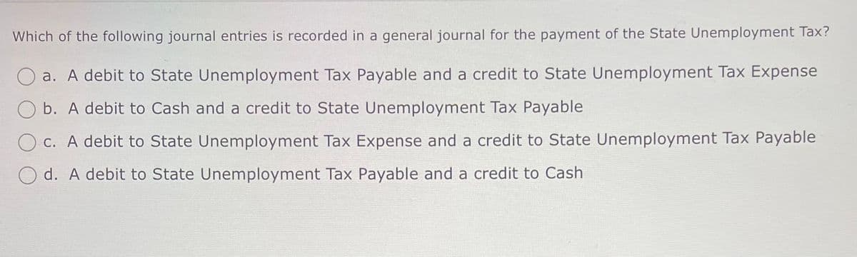 Which of the following journal entries is recorded in a general journal for the payment of the State Unemployment Tax?
a. A debit to State Unemployment Tax Payable and a credit to State Unemployment Tax Expense
b. A debit to Cash and a credit to State Unemployment Tax Payable
c. A debit to State Unemployment Tax Expense and a credit to State Unemployment Tax Payable
d. A debit to State Unemployment Tax Payable and a credit to Cash