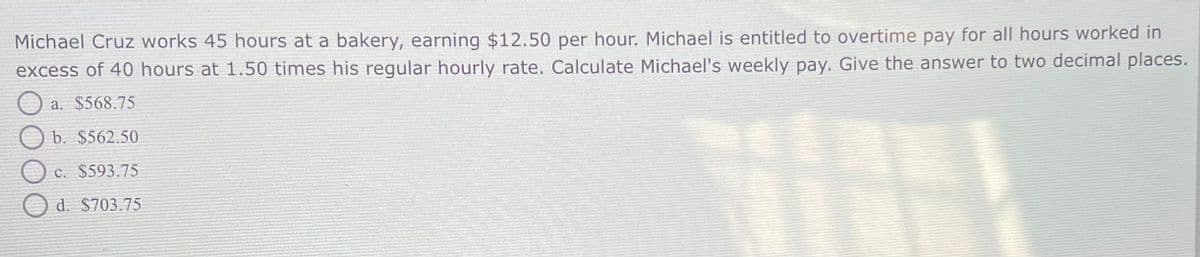 Michael Cruz works 45 hours at a bakery, earning $12.50 per hour. Michael is entitled to overtime pay for all hours worked in
excess of 40 hours at 1.50 times his regular hourly rate. Calculate Michael's weekly pay. Give the answer to two decimal places.
a. $568.75
b. $562.50
c. $593.75
d. $703.75
