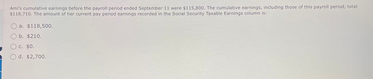 Ami's cumulative earnings before the payroll period ended September 11 were $115,800. The cumulative earnings, including those of this payroll period, total
$118,710. The amount of her current pay period earnings recorded in the Social Security Taxable Earnings column is:
a. $118,500.
b. $210.
c. $0.
d. $2,700.