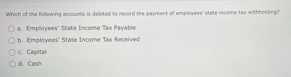 Which of the following accounts is debited to record the payment of employees' state income tax withholding?
a. Employees' State Income Tax Payable
b. Employees' State Income Tax Received
c. Capital
d. Cash