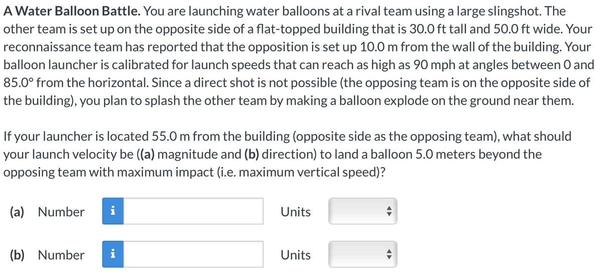 A Water Balloon Battle. You are launching water balloons at a rival team using a large slingshot. The
other team is set up on the opposite side of a flat-topped building that is 30.0 ft tall and 50.0 ft wide. Your
reconnaissance team has reported that the opposition is set up 10.0 m from the wall of the building. Your
balloon launcher is calibrated for launch speeds that can reach as high as 90 mph at angles between 0 and
85.0° from the horizontal. Since a direct shot is not possible (the opposing team is on the opposite side of
the building), you plan to splash the other team by making a balloon explode on the ground near them.
If your launcher is located 55.0 m from the building (opposite side as the opposing team), what should
your launch velocity be ((a) magnitude and (b) direction) to land a balloon 5.0 meters beyond the
opposing team with maximum impact (i.e. maximum vertical speed)?
(a) Number
(b) Number
IN
IN
Units
Units