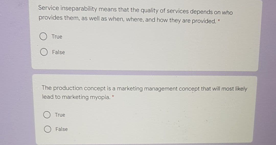 Service inseparability means that the quality of services depends on who
provides them, as well as when, where, and how they are provided. *
True
False
The production concept is a marketing management concept that will most likely
lead to marketing myopia. *
True
False
