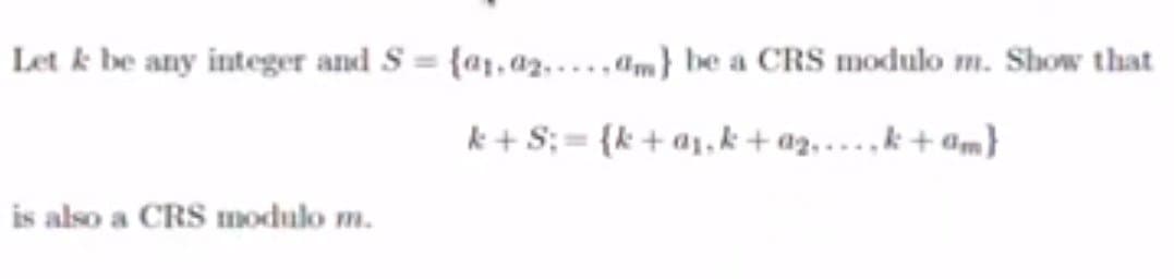 Let k be any integer and S= {a1.02....,am) be a CRS modulo m. Show that
k+S;= {k+a₁,k+ a₂,...,k+am}
is also a CRS modulo m.