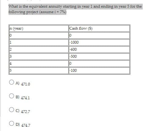 What is the equivalent annuity starting in year 1 and ending in year 5 for the
following project (assume i = 7%)
n (year)
Cash flow ($)
10
10
1
-1000
2
-600
3
-500
4
10
15
-100
A) 471.0
B) 474.1
C) 472.7
D) 474.7