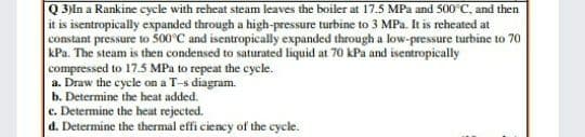 Q 3)In a Rankine cycle with reheat steam leaves the boiler at 17.5 MPa and 500°C, and then
it is isentropically expanded through a high-pressure turbine to 3 MPa. It is reheated at
constant pressure to 500°C and isentropically expanded through a low-pressure turbine to 70
kPa. The steam is then condensed to saturated liquid at 70 kPa and isentropically
compressed to 17.5 MPa to repeat the cycle.
a. Draw the cycle on a T-s diagram.
b. Determine the heat added.
e. Determine the heat rejected.
d. Determine the thermal effi ciency of the cycle.

